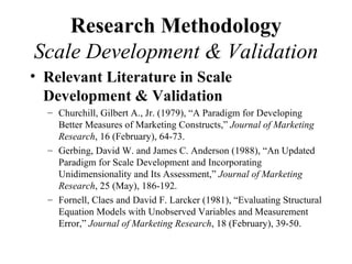 Research Methodology
Scale Development & Validation
• Relevant Literature in Scale
  Development & Validation
  – Churchill, Gilbert A., Jr. (1979), “A Paradigm for Developing
    Better Measures of Marketing Constructs,” Journal of Marketing
    Research, 16 (February), 64-73.
  – Gerbing, David W. and James C. Anderson (1988), “An Updated
    Paradigm for Scale Development and Incorporating
    Unidimensionality and Its Assessment,” Journal of Marketing
    Research, 25 (May), 186-192.
  – Fornell, Claes and David F. Larcker (1981), “Evaluating Structural
    Equation Models with Unobserved Variables and Measurement
    Error,” Journal of Marketing Research, 18 (February), 39-50.
 