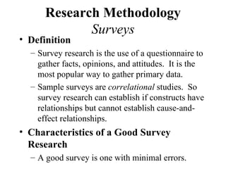 Research Methodology
             Surveys
• Definition
  – Survey research is the use of a questionnaire to
    gather facts, opinions, and attitudes. It is the
    most popular way to gather primary data.
  – Sample surveys are correlational studies. So
    survey research can establish if constructs have
    relationships but cannot establish cause-and-
    effect relationships.
• Characteristics of a Good Survey
  Research
  – A good survey is one with minimal errors.
 