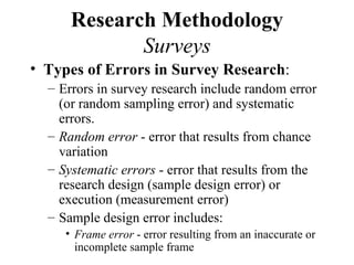 Research Methodology
             Surveys
• Types of Errors in Survey Research:
  – Errors in survey research include random error
    (or random sampling error) and systematic
    errors.
  – Random error - error that results from chance
    variation
  – Systematic errors - error that results from the
    research design (sample design error) or
    execution (measurement error)
  – Sample design error includes:
     • Frame error - error resulting from an inaccurate or
       incomplete sample frame
 
