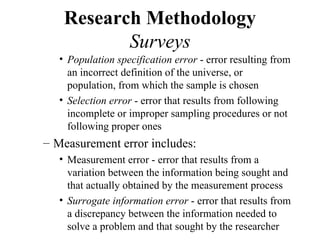 Research Methodology
           Surveys
   • Population specification error - error resulting from
     an incorrect definition of the universe, or
     population, from which the sample is chosen
   • Selection error - error that results from following
     incomplete or improper sampling procedures or not
     following proper ones
– Measurement error includes:
   • Measurement error - error that results from a
     variation between the information being sought and
     that actually obtained by the measurement process
   • Surrogate information error - error that results from
     a discrepancy between the information needed to
     solve a problem and that sought by the researcher
 