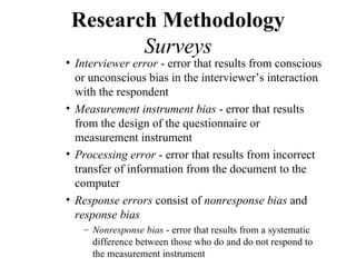Research Methodology
        Surveys
• Interviewer error - error that results from conscious
  or unconscious bias in the interviewer’s interaction
  with the respondent
• Measurement instrument bias - error that results
  from the design of the questionnaire or
  measurement instrument
• Processing error - error that results from incorrect
  transfer of information from the document to the
  computer
• Response errors consist of nonresponse bias and
  response bias
   – Nonresponse bias - error that results from a systematic
     difference between those who do and do not respond to
     the measurement instrument
 