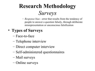 Research Methodology
               Surveys
          – Response bias - error that results from the tendency of
            people to answer a question falsely, through deliberate
            misrepresentation or unconscious falsification

• Types of Surveys
  –   Face-to-face
  –   Telephone interview
  –   Direct computer interview
  –   Self-administered questionnaires
  –   Mail surveys
  –   Online surveys
 
