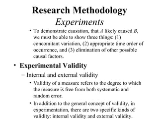 Research Methodology
           Experiments
     • To demonstrate causation, that A likely caused B,
       we must be able to show three things: (1)
       concomitant variation, (2) appropriate time order of
       occurrence, and (3) elimination of other possible
       causal factors.
• Experimental Validity
  – Internal and external validity
     • Validity of a measure refers to the degree to which
       the measure is free from both systematic and
       random error.
     • In addition to the general concept of validity, in
       experimentation, there are two specific kinds of
       validity: internal validity and external validity.
 