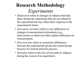 Research Methodology
      Experiments
• Maturation refers to changes in subjects that take
  place during the experiment that are not related to
  the experiment but may affect their response to the
  experimental factor.
• Instrument variation refers to any differences or
  changes in measurement instruments (e.g.,
  interviewers or observers) that explain differences in
  measurements.
• Selection bias refers to systematic differences
  between the experimental group and control group
  because of a biased selection process.
• Mortality refers to the loss of test units or subjects
  during the course of an experiment.
 