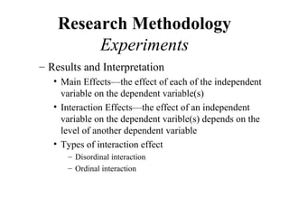Research Methodology
         Experiments
– Results and Interpretation
   • Main Effects—the effect of each of the independent
     variable on the dependent variable(s)
   • Interaction Effects—the effect of an independent
     variable on the dependent varible(s) depends on the
     level of another dependent variable
   • Types of interaction effect
      – Disordinal interaction
      – Ordinal interaction
 