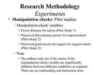 Research Methodology
           Experiments
• Manipulation checks: Pilot studies
  – Manipulation-check variables
     • Power distance for nation (Pilot Study 1)
     • Perceived discretionary power for empowerment
       (Pilot Study 2)
     • Perceived good reason for request for request nature
       (Pilot Study 2)
  – Note
     • The authors only test if the means of the
       manipulation-check variable are significantly
       different between different conditions as required.
       There are no confounding and interaction tests.
 