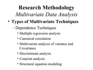 Research Methodology
   Multivariate Data Analysis
• Types of Multivariate Techniques
  – Dependence Techniques
    • Multiple regression analysis
    • Canonical correlation
    • Multivariate analysis of variance and
      Covariance
    • Discriminant analysis
    • Conjoint analysis
    • Structural equation modeling
 