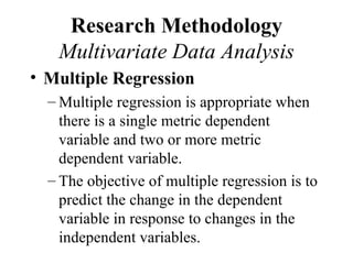 Research Methodology
   Multivariate Data Analysis
• Multiple Regression
  – Multiple regression is appropriate when
    there is a single metric dependent
    variable and two or more metric
    dependent variable.
  – The objective of multiple regression is to
    predict the change in the dependent
    variable in response to changes in the
    independent variables.
 