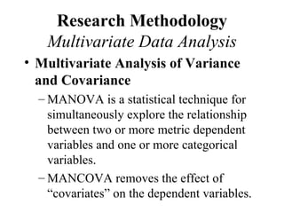 Research Methodology
   Multivariate Data Analysis
• Multivariate Analysis of Variance
  and Covariance
  – MANOVA is a statistical technique for
    simultaneously explore the relationship
    between two or more metric dependent
    variables and one or more categorical
    variables.
  – MANCOVA removes the effect of
    “covariates” on the dependent variables.
 