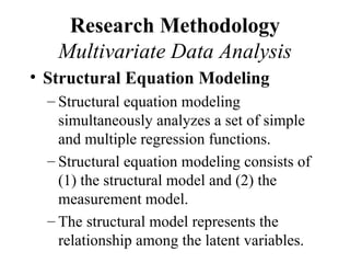 Research Methodology
   Multivariate Data Analysis
• Structural Equation Modeling
  – Structural equation modeling
    simultaneously analyzes a set of simple
    and multiple regression functions.
  – Structural equation modeling consists of
    (1) the structural model and (2) the
    measurement model.
  – The structural model represents the
    relationship among the latent variables.
 