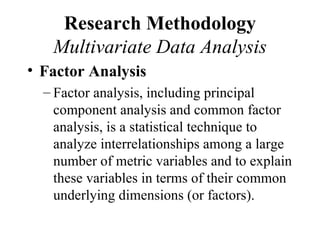 Research Methodology
   Multivariate Data Analysis
• Factor Analysis
  – Factor analysis, including principal
    component analysis and common factor
    analysis, is a statistical technique to
    analyze interrelationships among a large
    number of metric variables and to explain
    these variables in terms of their common
    underlying dimensions (or factors).
 