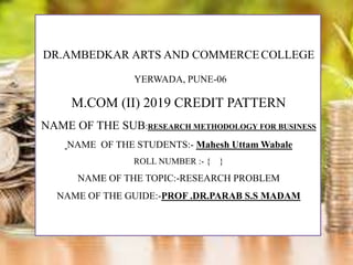 DR.AMBEDKAR ARTS AND COMMERCECOLLEGE
YERWADA, PUNE-06
M.COM (II) 2019 CREDIT PATTERN
NAME OF THE SUB:RESEARCH METHODOLOGY FOR BUSINESS
NAME OF THE STUDENTS:- Mahesh Uttam Wabale
ROLL NUMBER :- { }
NAME OF THE TOPIC:-RESEARCH PROBLEM
NAME OF THE GUIDE:-PROF .DR.PARAB S.S MADAM
 