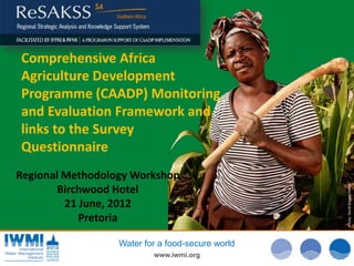 Comprehensive Africa
Agriculture Development
Programme (CAADP) Monitoring
and Evaluation Framework and
links to the Survey
Questionnaire




                                                  Photo: David van Cakenberghe/IWMI
Regional Methodology Workshop




                                                   Photo David Brazier/IWMI
                                                  Photo: :Tom Brazier/IWMI
        Birchwood Hotel
         21 June, 2012
            Pretoria

                  Water for a food-secure world
                          www.iwmi.org
 