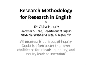 Research Methodology
for Research in English
by

Dr. Abha Pandey
Professor & Head, Department of English
Govt. Mahakoshal College, Jabalpur, MP

‘All progress is born out of inquiry.
Doubt is often better than over
confidence for it leads to inquiry, and
inquiry leads to invention”
1

 