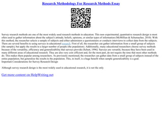 Research Methodology For Research Methods Essay
Survey research methods are one of the most widely used research methods in education. This non–experimental, quantitative research design is most
often used to gather information about the subject's attitude, beliefs, opinions, or similar types of information (McMillian & Schumacher, 2010). With
this method, the researcher selects a sample of subjects and either administers a questionnaire or conducts interviews to collect data from the subjects.
There are several benefits to using surveys in educational research. First of all, the researcher can gather information from a small group of subjects
(the sample), but apply the results to a larger number of people (the population). Additionally, many educational researchers choose survey methods
because of the versatility, efficiency and generalizability that surveys provide (Schutt, 1996). Surveys are versatile, because they have been used in
many different areas of educational research. They are also very cost–efficient and, for the most part, do not require the time that most other methods
do. This makes them popular among researchers. As previously mentioned, the researcher can gather data from a small group of subjects instead of the
entire population, but generalize the results to the population. This, in itself, is a huge benefit when sample generalizability is a goal.
Important Considerations for Survey Research Design
Although survey research design is the most widely used in educational research, it is not the only
Get more content on HelpWriting.net
 