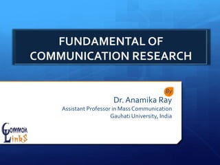 FUNDAMENTAL OF
COMMUNICATION RESEARCH
By
Dr. Anamika Ray
Assistant Professor in Mass Communication
Gauhati University, India
 