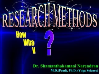 RESEARCH METHODS Dr. Shamanthakamani Narendran M.D.(Pead), Ph.D. (Yoga Science) How What Why ? 