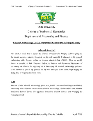 Dilla University College of Business & Economics Department of Accounting and Finance
Research Methodology Guide Prepared by: Kanbiro Orkaido April, 2019
Dilla University
College of Business & Economics
Department of Accounting and Finance
Research Methodology Guide: Prepared by Kanbiro Orkaido (April, 2019)
Acknowledgements
First of all, I would like to express the unlimited appreciation to Almighty GOD for giving me
the chance, capacity, guidance throughout my life, and successful development of this research
methodology guide. Because, nothing can be done without the help of GOD. Then, my heartfelt
thanks is extended to Dilla University, College of Business and Economics, Department of
Accounting and Finance for supporting me in Developing this research methodology guidelines.
I am indebted to you all my gratitude and my God bless you all the other people helping me
during time of preparing this thesis work.
Aim
The aim of this research methodology guide is to provide clear understanding for readers by
Answering basic questions asked about research methodology, research topics and problems
formulation, literature review and hypothesis formulation, research methods and developing the
research proposal.
 