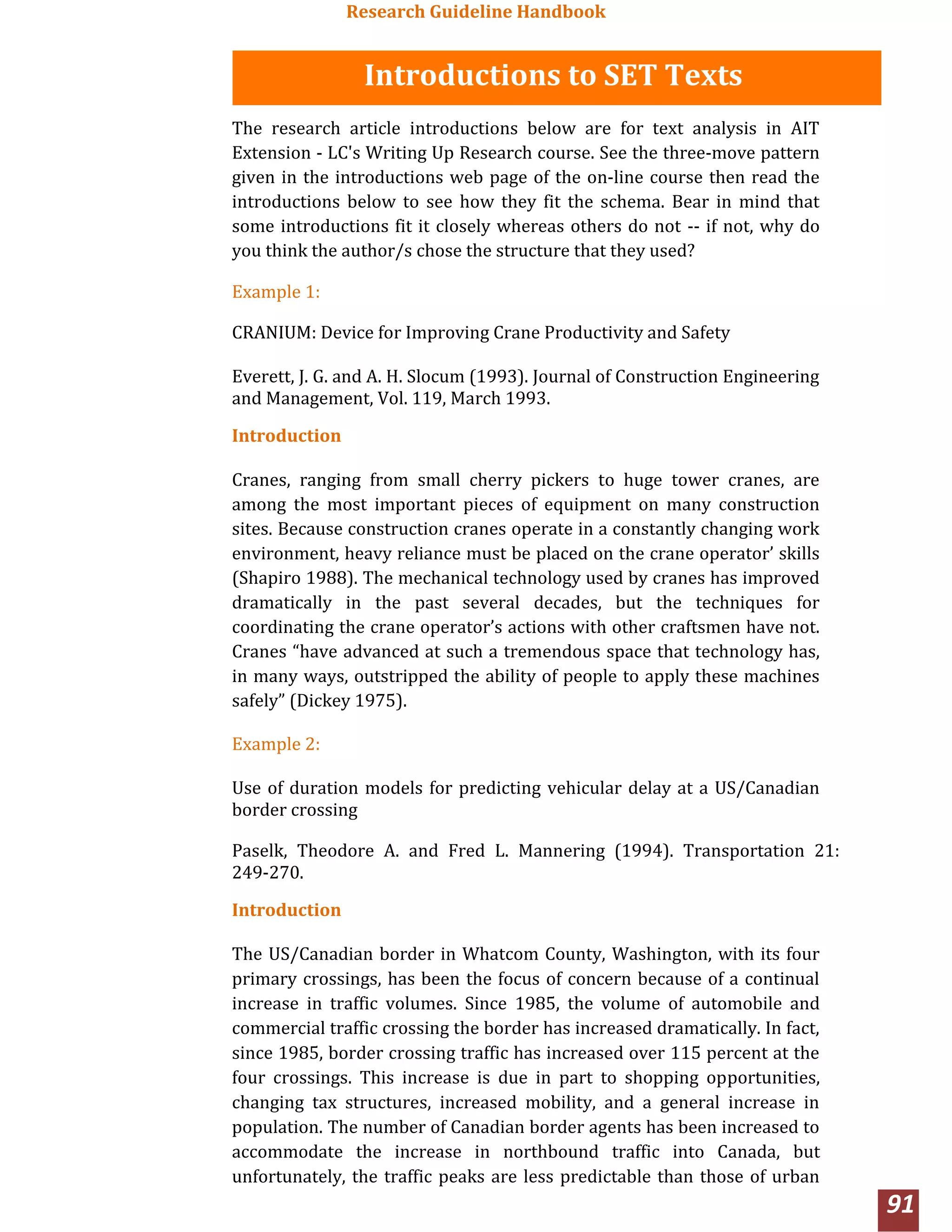 Research Guideline Handbook
91
Introductions to SET Texts
The research article introductions below are for text analysis in AIT
Extension ‐ LC's Writing Up Research course. See the three‐move pattern
given in the introductions web page of the on‐line course then read the
introductions below to see how they fit the schema. Bear in mind that
some introductions fit it closely whereas others do not ‐‐ if not, why do
you think the author/s chose the structure that they used?
Example 1:
CRANIUM: Device for Improving Crane Productivity and Safety
Everett, J. G. and A. H. Slocum (1993). Journal of Construction Engineering
and Management, Vol. 119, March 1993.
Introduction
Cranes, ranging from small cherry pickers to huge tower cranes, are
among the most important pieces of equipment on many construction
sites. Because construction cranes operate in a constantly changing work
environment, heavy reliance must be placed on the crane operator’ skills
(Shapiro 1988). The mechanical technology used by cranes has improved
dramatically in the past several decades, but the techniques for
coordinating the crane operator’s actions with other craftsmen have not.
Cranes “have advanced at such a tremendous space that technology has,
in many ways, outstripped the ability of people to apply these machines
safely” (Dickey 1975).
Example 2:
Use of duration models for predicting vehicular delay at a US/Canadian
border crossing
Paselk, Theodore A. and Fred L. Mannering (1994). Transportation 21:
249‐270.
Introduction
The US/Canadian border in Whatcom County, Washington, with its four
primary crossings, has been the focus of concern because of a continual
increase in traffic volumes. Since 1985, the volume of automobile and
commercial traffic crossing the border has increased dramatically. In fact,
since 1985, border crossing traffic has increased over 115 percent at the
four crossings. This increase is due in part to shopping opportunities,
changing tax structures, increased mobility, and a general increase in
population. The number of Canadian border agents has been increased to
accommodate the increase in northbound traffic into Canada, but
unfortunately, the traffic peaks are less predictable than those of urban
 