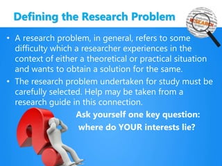 Defining the Research Problem
• A research problem, in general, refers to some
difficulty which a researcher experiences in the
context of either a theoretical or practical situation
and wants to obtain a solution for the same.
• The research problem undertaken for study must be
carefully selected. Help may be taken from a
research guide in this connection.
Ask yourself one key question:
where do YOUR interests lie?
 