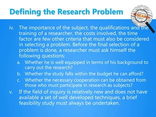 Defining the Research Problem
iv. The importance of the subject, the qualifications and the
training of a researcher, the costs involved, the time
factor are few other criteria that must also be considered
in selecting a problem. Before the final selection of a
problem is done, a researcher must ask himself the
following questions:
a. Whether he is well equipped in terms of his background to
carry out the research?
b. Whether the study falls within the budget he can afford?
c. Whether the necessary cooperation can be obtained from
those who must participate in research as subjects?
v. If the field of inquiry is relatively new and does not have
available a set of well developed techniques, a brief
feasibility study must always be undertaken.
 
