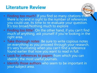 Literature Review
• Finding too much? If you find so many citations that
there is no end in sight to the number of references
you could use, its time to re-evaluate your question.
It's too broad/Nothing much to explore
• Finding too little? On the other hand, if you can't find
much of anything, ask yourself if you're looking in the
right area.
• Take thorough notes. Be sure to write copious notes
on everything as you proceed through your research.
It's very frustrating when you can't find a reference
found earlier that now you want to read in full.
• Look for references to papers from which you can
identify the most useful journals.
• Identify those authors who seem to be important in
your subject area.
 
