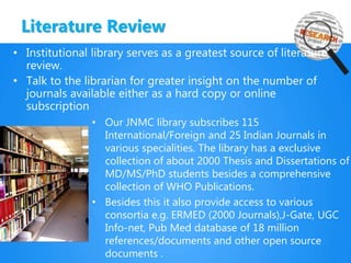 Literature Review
• Institutional library serves as a greatest source of literature
review.
• Talk to the librarian for greater insight on the number of
journals available either as a hard copy or online
subscription
• Our JNMC library subscribes 115
International/Foreign and 25 Indian Journals in
various specialities. The library has a exclusive
collection of about 2000 Thesis and Dissertations of
MD/MS/PhD students besides a comprehensive
collection of WHO Publications.
• Besides this it also provide access to various
consortia e.g. ERMED (2000 Journals),J-Gate, UGC
Info-net, Pub Med database of 18 million
references/documents and other open source
documents .
 