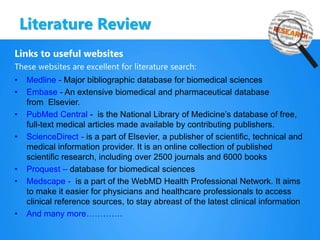 Literature Review
Links to useful websites
These websites are excellent for literature search:
• Medline - Major bibliographic database for biomedical sciences
• Embase - An extensive biomedical and pharmaceutical database
from Elsevier.
• PubMed Central - is the National Library of Medicine’s database of free,
full-text medical articles made available by contributing publishers.
• ScienceDirect - is a part of Elsevier, a publisher of scientific, technical and
medical information provider. It is an online collection of published
scientific research, including over 2500 journals and 6000 books
• Proquest – database for biomedical sciences
• Medscape - is a part of the WebMD Health Professional Network. It aims
to make it easier for physicians and healthcare professionals to access
clinical reference sources, to stay abreast of the latest clinical information
• And many more………….
 