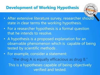 Development of Working Hypothesis
• After extensive literature survey, researcher should
state in clear terms the working hypothesis.
• For a researcher hypothesis is a formal question
that he intends to resolve.
• A hypothesis is a proposed explanation for an
observable phenomenon which is capable of being
tested by scientific methods .
• For example, consider a statement:
“the drug A is equally efficacious as drug B.”
This is a hypotheses capable of being objectively
verified and tested.
 