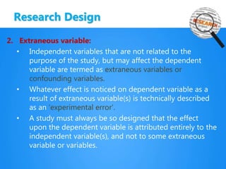 Research Design
2. Extraneous variable:
• Independent variables that are not related to the
purpose of the study, but may affect the dependent
variable are termed as extraneous variables or
confounding variables.
• Whatever effect is noticed on dependent variable as a
result of extraneous variable(s) is technically described
as an ‘experimental error’.
• A study must always be so designed that the effect
upon the dependent variable is attributed entirely to the
independent variable(s), and not to some extraneous
variable or variables.
 