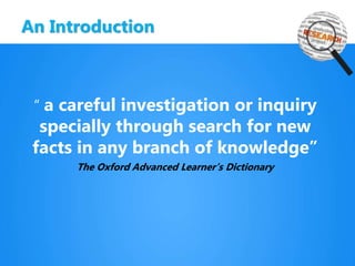 An Introduction
“ a careful investigation or inquiry
specially through search for new
facts in any branch of knowledge”
The Oxford Advanced Learner’s Dictionary
 