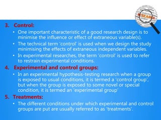 3. Control:
• One important characteristic of a good research design is to
minimise the influence or effect of extraneous variable(s).
• The technical term ‘control’ is used when we design the study
minimising the effects of extraneous independent variables.
• In experimental researches, the term ‘control’ is used to refer
to restrain experimental conditions.
4. Experimental and control groups:
• In an experimental hypothesis-testing research when a group
is exposed to usual conditions, it is termed a ‘control group’,
but when the group is exposed to some novel or special
condition, it is termed an ‘experimental group’
5. Treatments:
• The different conditions under which experimental and control
groups are put are usually referred to as ‘treatments’.
 