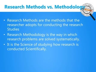 Research Methods vs. Methodology
• Research Methods are the methods that the
researcher adopts for conducting the research
Studies
• Research Methodology is the way in which
research problems are solved systematically.
• It is the Science of studying how research is
conducted Scientifically.
 