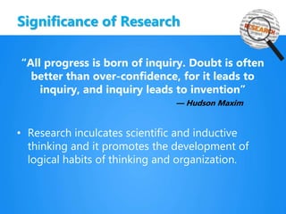 Significance of Research
“All progress is born of inquiry. Doubt is often
better than over-confidence, for it leads to
inquiry, and inquiry leads to invention”
— Hudson Maxim
• Research inculcates scientific and inductive
thinking and it promotes the development of
logical habits of thinking and organization.
 