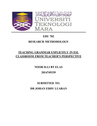 EDU 702
RESEARCH METHODOLOGY
TEACHING GRAMMAR EXPLICITLY IN ESL
CLASSROOM FROM TEACHER’S PERSPECTIVE
NOOR ILLI BT ELAS
2014749339
SUBMITTED TO:
DR JOHAN EDDY LUARAN
 
