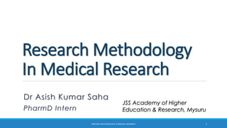 Research Methodology
In Medical Research
Dr Asish Kumar Saha
PharmD Intern
JSS Academy of Higher
Education & Research, Mysuru
RESEARCH METHODOLOGY IN MEDICAL RESEARCH 1
 