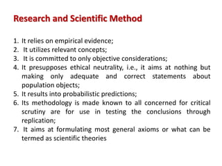 1. It relies on empirical evidence;
2. It utilizes relevant concepts;
3. It is committed to only objective considerations;
4. It presupposes ethical neutrality, i.e., it aims at nothing but
making only adequate and correct statements about
population objects;
5. It results into probabilistic predictions;
6. Its methodology is made known to all concerned for critical
scrutiny are for use in testing the conclusions through
replication;
7. It aims at formulating most general axioms or what can be
termed as scientific theories
Research and Scientific Method
 