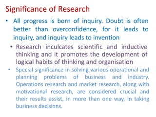 Significance of Research
• Research inculcates scientific and inductive
thinking and it promotes the development of
logical habits of thinking and organisation
• All progress is born of inquiry. Doubt is often
better than overconfidence, for it leads to
inquiry, and inquiry leads to invention
• Special significance in solving various operational and
planning problems of business and industry.
Operations research and market research, along with
motivational research, are considered crucial and
their results assist, in more than one way, in taking
business decisions.
 