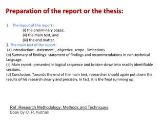 1. The layout of the report :
(i) the preliminary pages;
(ii) the main text, and
(iii) the end matter.
2. The main text of the report :
(a) Introduction: -statement , objective ,scope , limitations
(b) Summary of findings: statement of findings and recommendations in non-technical
language.
(c) Main report: presented in logical sequence and broken-down into readily identifiable
sections.
(d) Conclusion: Towards the end of the main text, researcher should again put down the
results of his research clearly and precisely. In fact, it is the final summing up.
Preparation of the report or the thesis:
Ref .Research Methodology: Methods and Techniques
Book by C. R. Kothari
 