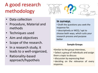 A good research
methodology
• Data collection
• Procedure, Material and
methods
• Techniques used
• Aim and objectives
• Scope of the research.
• In a research study, it
leads to a well-organized,
• Rationality-based
approach/hypotheis
In surveys,
• Draft the questions you seek the
response for.
• descriptively or MCQ / opt to
choose both ways, which suits your
research process and purpose
better
Sample Groups
•Similar to the group interviews,
• Select a group of individuals and assign
them a topic to discuss
• discussion by expressing their
• deciding on the relevance of every
response.
 