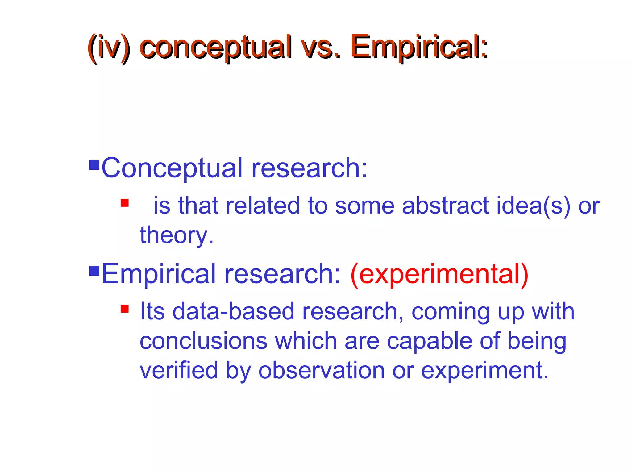 (iv) conceptual vs. Empirical:(iv) conceptual vs. Empirical:
Conceptual research:
 is that related to some abstract idea(s) or
theory.
Empirical research: (experimental)
 Its data-based research, coming up with
conclusions which are capable of being
verified by observation or experiment.
 