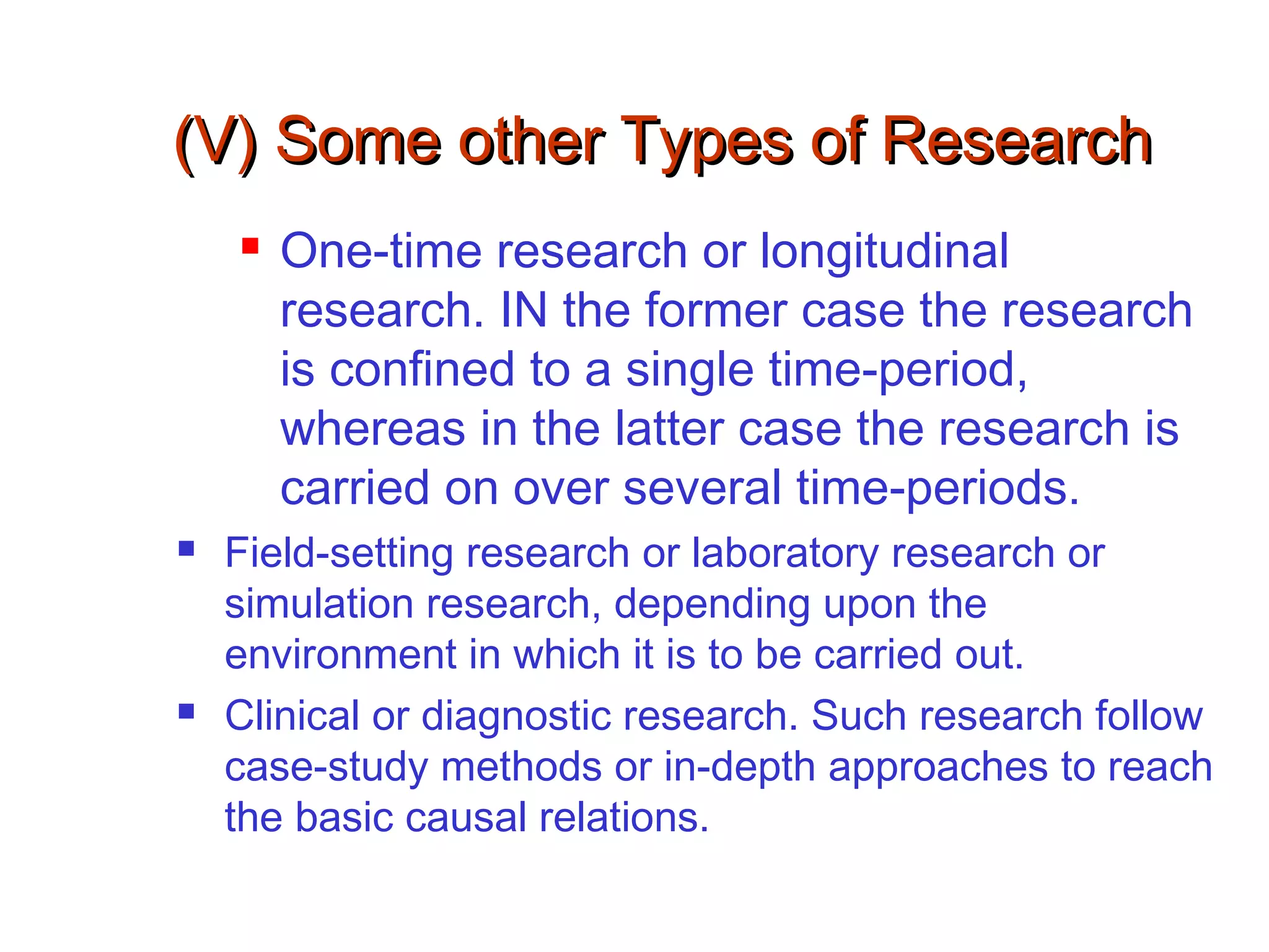 (V) Some other Types of Research(V) Some other Types of Research
 One-time research or longitudinal
research. IN the former case the research
is confined to a single time-period,
whereas in the latter case the research is
carried on over several time-periods.
 Field-setting research or laboratory research or
simulation research, depending upon the
environment in which it is to be carried out.
 Clinical or diagnostic research. Such research follow
case-study methods or in-depth approaches to reach
the basic causal relations.
 