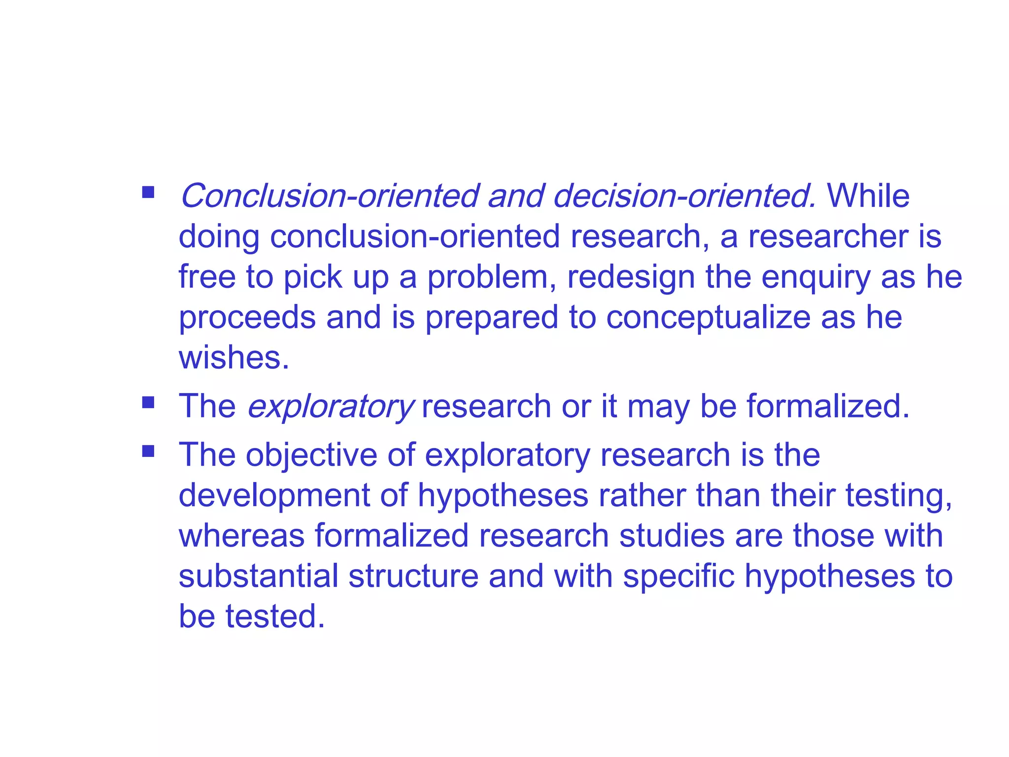  Conclusion-oriented and decision-oriented. While
doing conclusion-oriented research, a researcher is
free to pick up a problem, redesign the enquiry as he
proceeds and is prepared to conceptualize as he
wishes.
 The exploratory research or it may be formalized.
 The objective of exploratory research is the
development of hypotheses rather than their testing,
whereas formalized research studies are those with
substantial structure and with specific hypotheses to
be tested.
 