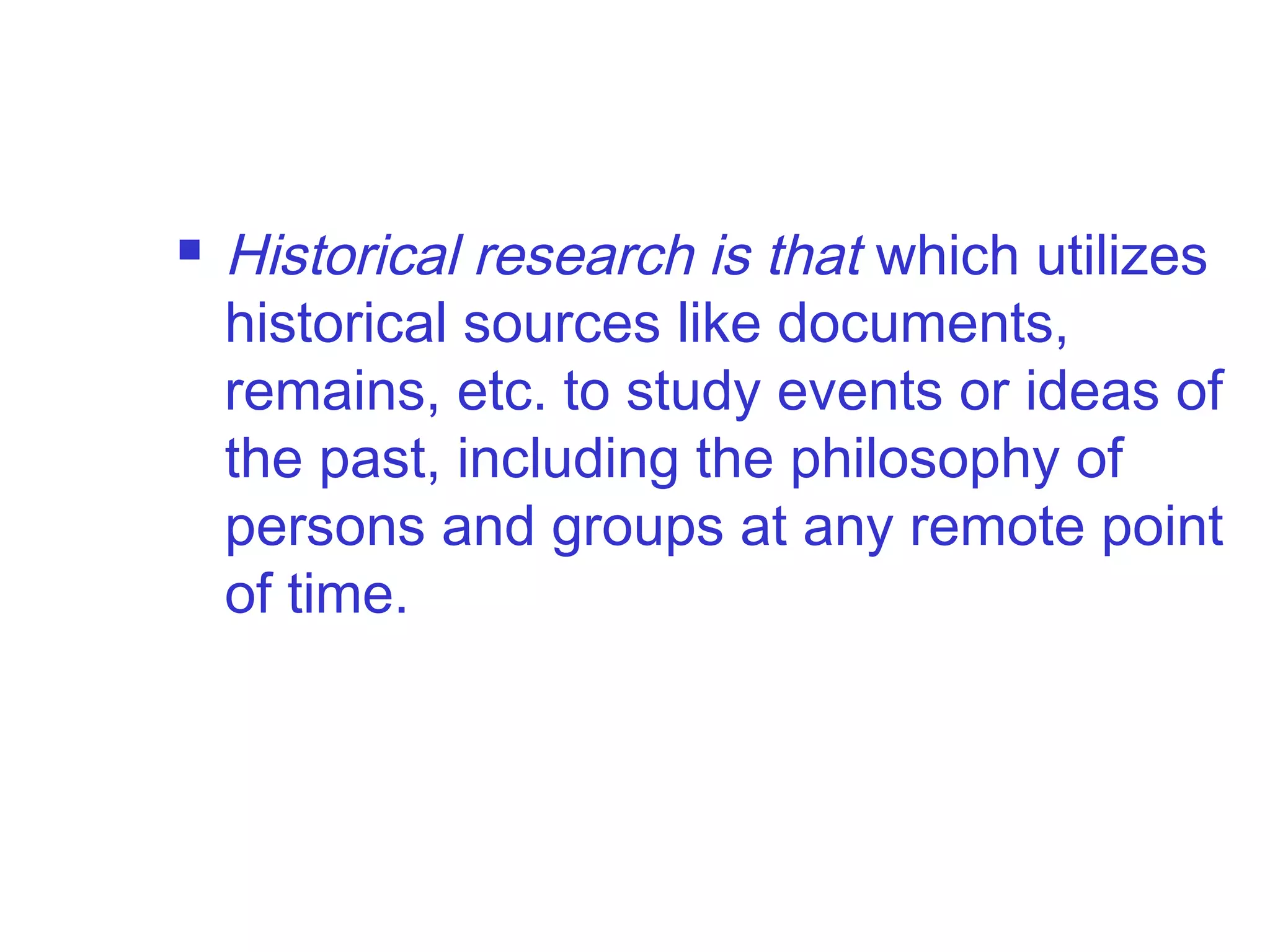  Historical research is that which utilizes
historical sources like documents,
remains, etc. to study events or ideas of
the past, including the philosophy of
persons and groups at any remote point
of time.
 