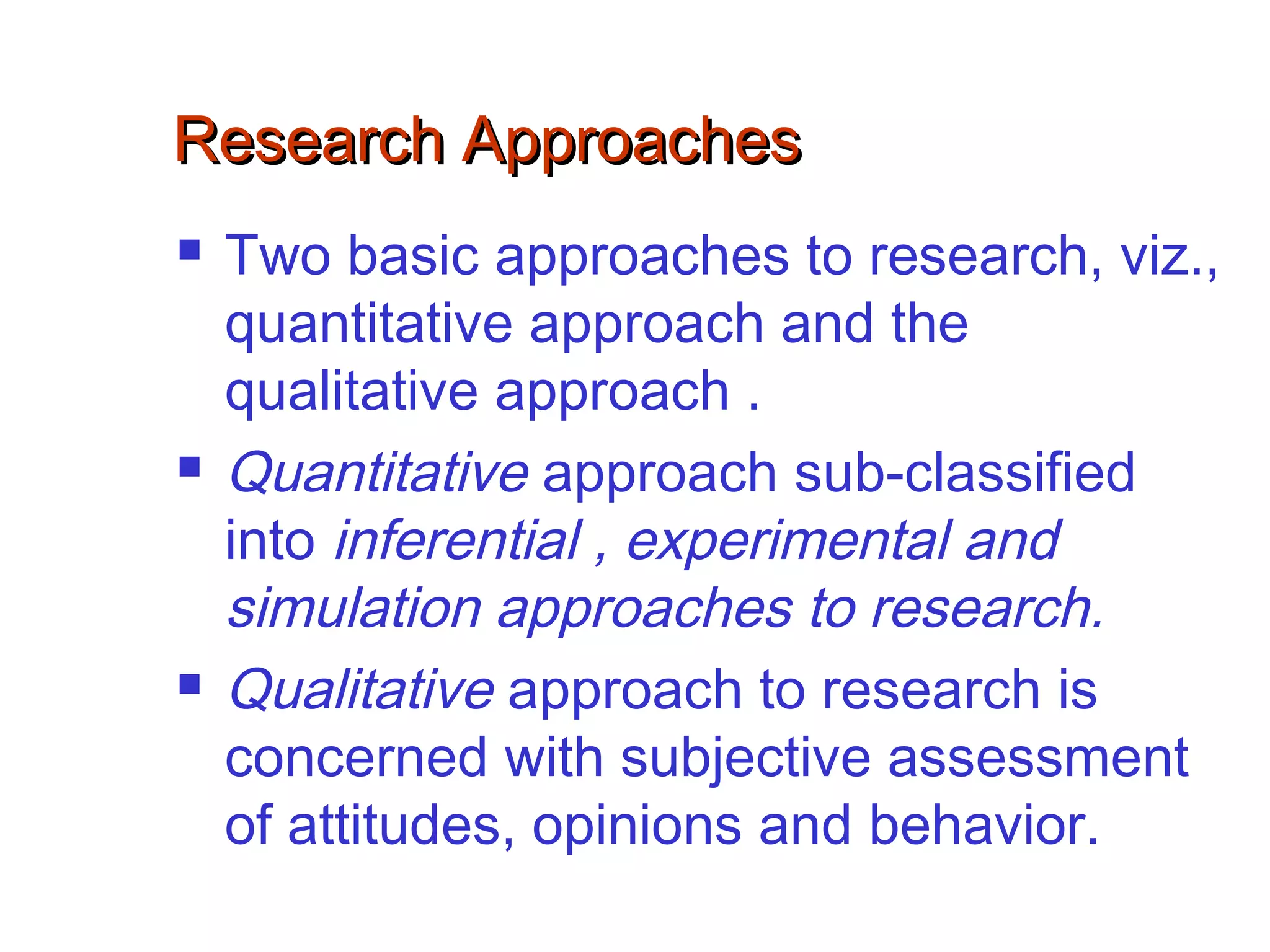 Research ApproachesResearch Approaches
 Two basic approaches to research, viz.,
quantitative approach and the
qualitative approach .
 Quantitative approach sub-classified
into inferential , experimental and
simulation approaches to research.
 Qualitative approach to research is
concerned with subjective assessment
of attitudes, opinions and behavior.
 