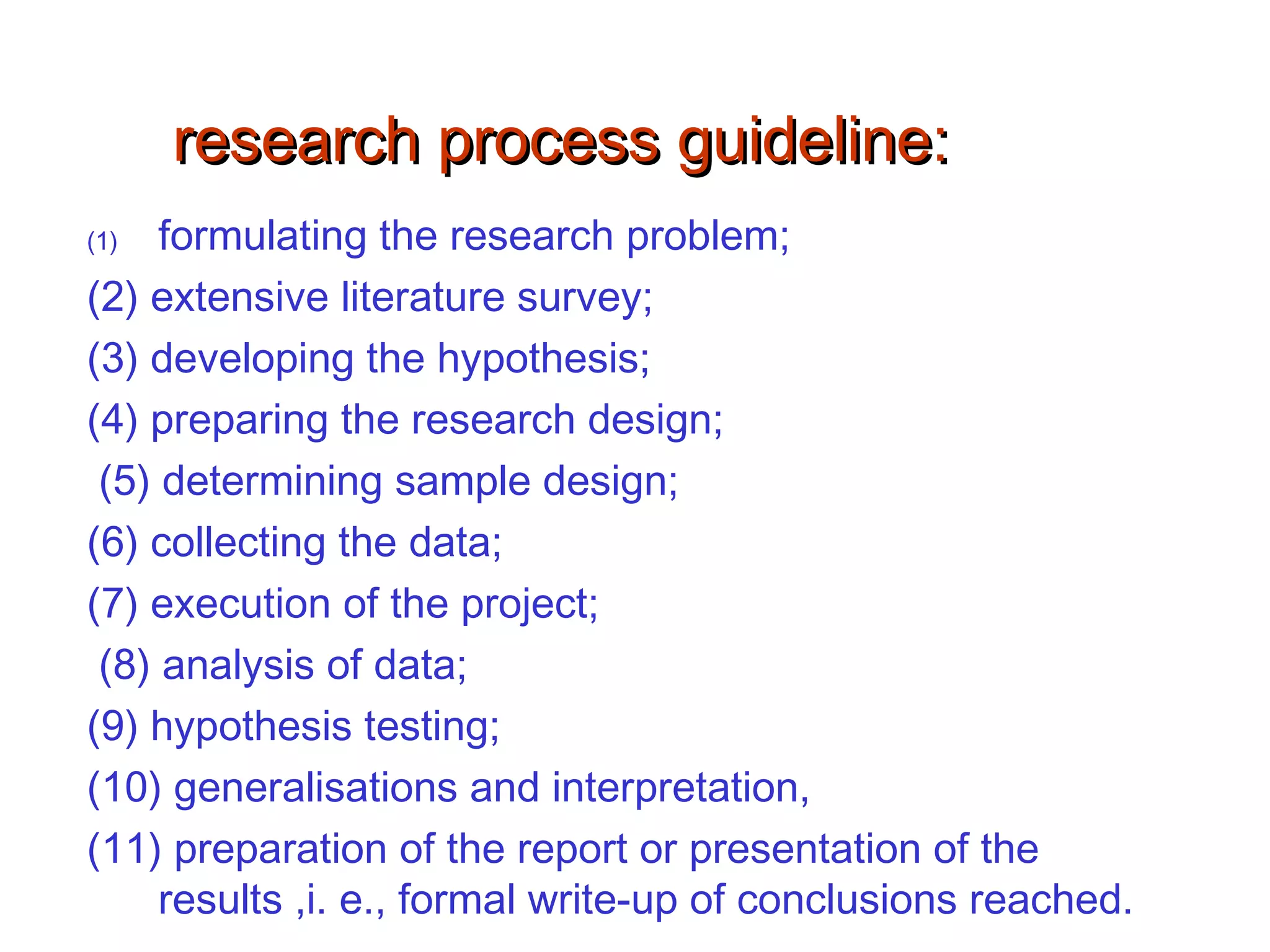 research process guideline:research process guideline:
(1) formulating the research problem;
(2) extensive literature survey;
(3) developing the hypothesis;
(4) preparing the research design;
(5) determining sample design;
(6) collecting the data;
(7) execution of the project;
(8) analysis of data;
(9) hypothesis testing;
(10) generalisations and interpretation,
(11) preparation of the report or presentation of the
results ,i. e., formal write-up of conclusions reached.
 