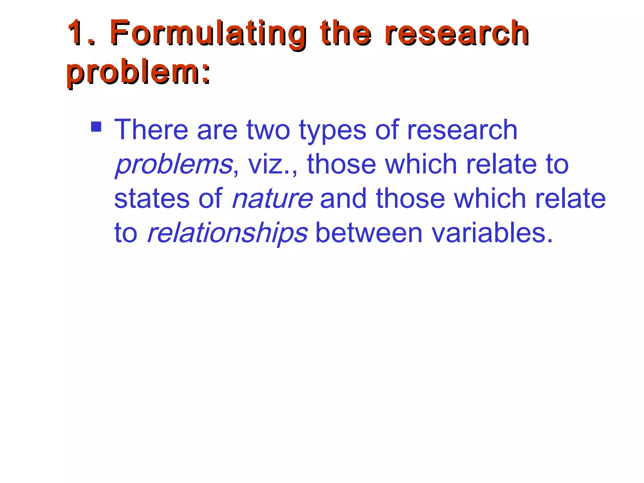 1. Formulating the research1. Formulating the research
problem:problem:
 There are two types of research
problems, viz., those which relate to
states of nature and those which relate
to relationships between variables.
 