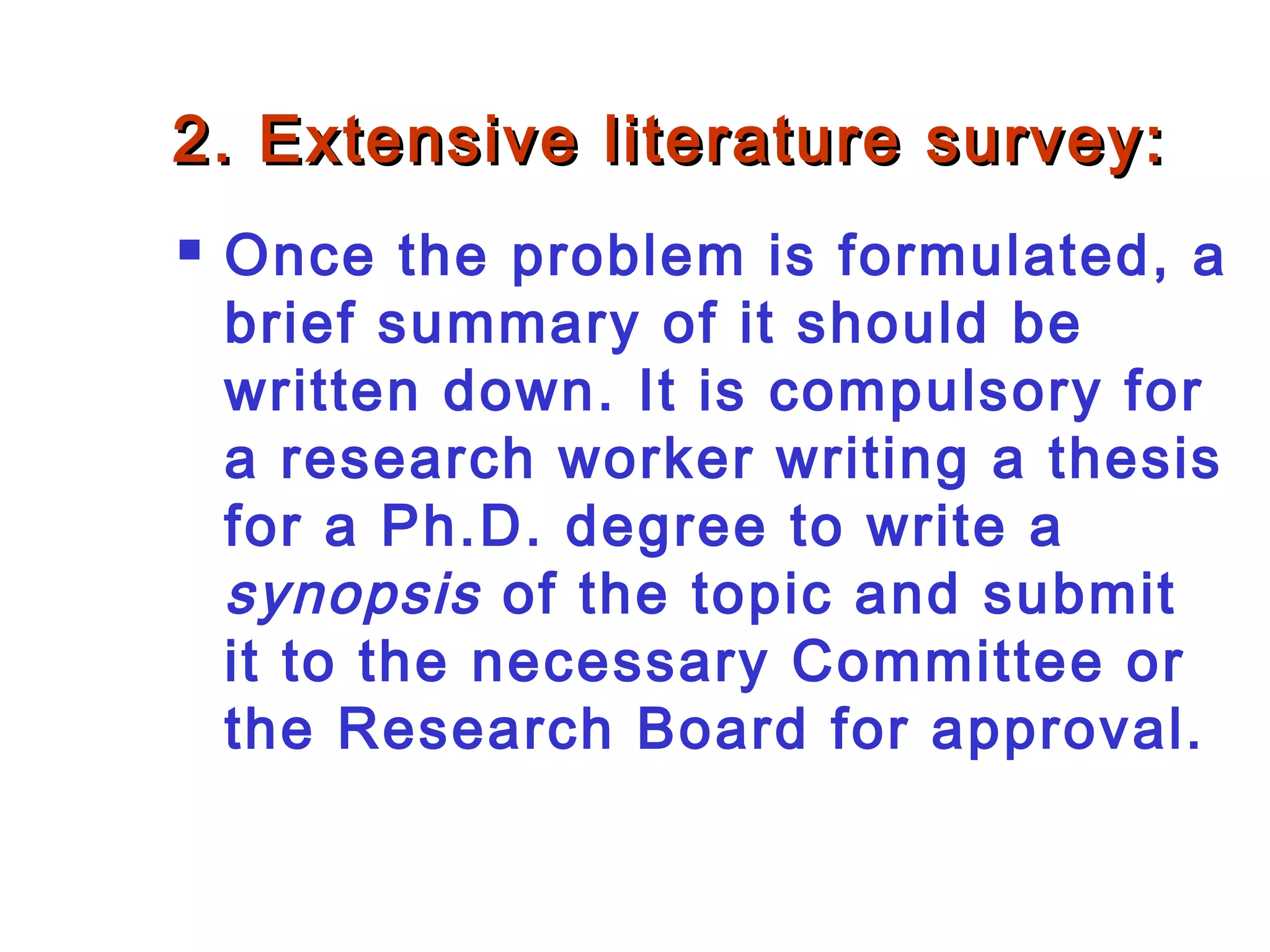 2. Extensive literature survey:2. Extensive literature survey:
 Once the problem is formulated, a
brief summary of it should be
written down. It is compulsory for
a research worker writing a thesis
for a Ph.D. degree to write a
synopsis of the topic and submit
it to the necessary Committee or
the Research Board for approval.
 