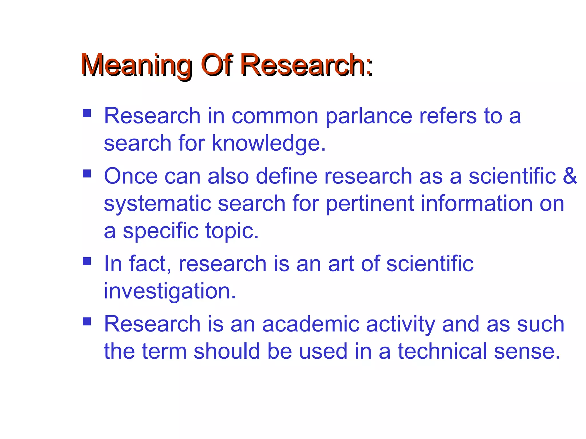 Meaning Of Research:Meaning Of Research:
 Research in common parlance refers to a
search for knowledge.
 Once can also define research as a scientific &
systematic search for pertinent information on
a specific topic.
 In fact, research is an art of scientific
investigation.
 Research is an academic activity and as such
the term should be used in a technical sense.
 