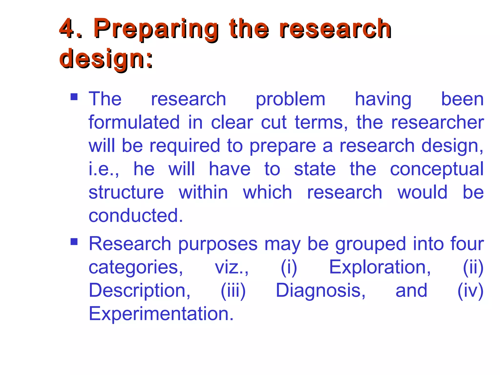 4. Preparing the research4. Preparing the research
design:design:
 The research problem having been
formulated in clear cut terms, the researcher
will be required to prepare a research design,
i.e., he will have to state the conceptual
structure within which research would be
conducted.
 Research purposes may be grouped into four
categories, viz., (i) Exploration, (ii)
Description, (iii) Diagnosis, and (iv)
Experimentation.
 